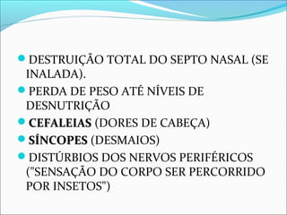 DESTRUIÇÃO TOTAL DO SEPTO NASAL (SE
INALADA).
PERDA DE PESO ATÉ NÍVEIS DE
DESNUTRIÇÃO
CEFALEIASCEFALEIAS (DORES DE CABEÇA)
SÍNCOPES SÍNCOPES (DESMAIOS)
DISTÚRBIOS DOS NERVOS PERIFÉRICOS
("SENSAÇÃO DO CORPO SER PERCORRIDO
POR INSETOS")
 
