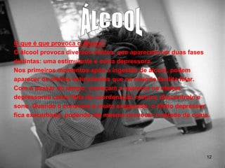 O que é que provoca o Álcool?
O álcool provoca diversos efeitos, que aparecem em duas fases
distintas: uma estimulante e outra depressora.
Nos primeiros momentos após a ingestão de álcool, podem
aparecer os efeitos estimulantes que na maioria facilita falar.
Com o passar do tempo, começam a aparecer os efeitos
depressores como falta de coordenação motora, descontrole e
sono. Quando o consumo é muito exagerado, o efeito depressor
fica exacerbado, podendo até mesmo provocar o estado de coma.

12

 
