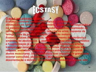 O que é que provoca Ecstasy?
Ecstasy provocam dependência física e psicológica,
diminuição em várias áreas do cérebro, depressão na respiração e
no sistema nervoso central, depressão na medula, depressão do
centro do hipotálamo, vertigem, redução da urina, espasmo da
laringe, crise de soluço, sedação, alteração motora.
Ecstasy causam dependência, desenvolvimento de tolerância e
síndrome de abstinência. A abstinência requer tratamento médico
e hospitalização já que leva a pessoa a ter hipotensão arterial,
transpiração excessiva, náuseas, vómitos, hiperactividade dos
reflexos, ansiedade, apreensão, taquicardia, tremor corporal,
abalos musculares. Se a abstinência tiver importância grave pode
ocorrer convulsão, obnubilação, alucinações visuais,
desorientação e delírios. Os barbitúricos também provocam isto.
14

 