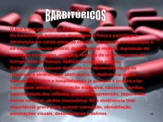 O que é que provoca os Barbitúricos?
Os barbitúricos provocam dependência física e psicológica,
diminuição em várias áreas do cérebro, depressão na respiração e
no sistema nervoso central, depressão na medula, depressão do
centro do hipotálamo, vertigem, redução da urina, espasmo da
laringe, crise de soluço, sedação, alteração motora.
Os barbitúricos causam dependência, desenvolvimento de
tolerância e síndrome de abstinência. A abstinência requer
tratamento médico e hospitalização já que leva a pessoa a ter
hipotensão arterial, transpiração excessiva, náuseas, vómitos,
hiperatividade dos reflexos, ansiedade, apreensão, taquicardia,
tremor corporal, abalos musculares. Se a abstinência tiver
importância grave pode ocorrer convulsão, obnubilação,
alucinações visuais, desorientação e delírios.
15

 