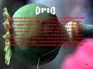 O ópio possui diversos alcalóides, entre eles a morfina, principal
responsável pelo efeito narcótico. Outros alcalóides fazem do
ópio um agente anestésico, e por milhares de anos a droga foi
utilizada como sedativo e tranquilizante, além de ser ministrada
como remédio para disenteria, diarreia, gota, diabetes, tétano,
insanidade e até ninfomania. O ópio também já foi considerado
medicamento útil na alcoolismo, sendo que no século 19 milhares
de alcoólatras passaram a consumir preparados de opiáceos para
se livrar da bebida, mas apenas trocavam uma droga por outra.

16

 