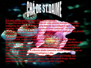 O é que se usa para se fazer Chá de ST.Daime?
Para o Chá do Santo Daime, utiliza-se uma planta comum em rituais
indígenas da qual é produzida uma bebida alucinógena que quando
ingerida "libera a alma do seu confinamento corporal". As seitas
religiosas de Santo Daime e União do Vegetal (UDV) utilizam esta planta,
fundamentados nessas tradições indígenas.
O que é que provoca o Chá de ST.Daime?
O uso do chá, causa a chamada impulsão motora, no sentido de
aumentar a sensação de bem estar do indivíduo, criando condições de
felicidade, contentamento, bom apetite, impulso sexual e equilíbrio.
Usuários dos chás já relataram experiências de dependência e fortes
crises de abstinência. A ciência ainda caminha nesse estudo, o que se
sabe é que a dependência psicológica é alta.
Crise de Abstinência: são sintomas de diferentes gravidades que
aparecem quando a pessoa pára de usar uma certa droga. Numa
crise destas muitas pessoas chegam a tentar suicídio.
18

 