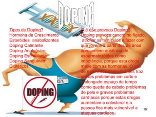 Tipos de Doping?
Hormona de Crescimento
Esteróides anabolizantes
Doping Calmante
Doping Analgésico
Doping Estimulante
Doping Sanguíneo
Diuréticos

O é que provoca Doping?
Doping provoca:cancro no fígado,
atrofiar os testículos e fazer com
que jovens a partir dos 28 anos
apresentem ausência de
espermatozóides como
impotência, porque esta droga
mexe com as hormonas. O uso
de esteróides anabolizantes traz
graves problemas em curto e
prolongado espaço de tempo
como queda de cabelo problemas
de pele e graves problemas
cardíacos porque estas drogas
aumentam o colesterol e a
pessoa fica mais vulnerável a 19
ataques cardíaco.

 