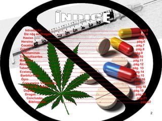 Introdução…………………………………………...................….................................pág.3
Diz não ás Drogas………………………………………………………………….……...pág.4
Haxixe………………………………………………………………………………………..pág.5
Heroína…………………………………………………………………………………...….pág.6
Cocaína……………………………………………………………………………………...pág.7
Crack…………………………………………………………………………………...…….pág.8
Anfetaminas……………………………………………………………………………....pág.9
Tranquilizantes…………………………………………………………………………...pág.10
Maconha…………………………………………………………………………………...pág.11
Álcool…………………………………………………………………………………….…pág.12
Tabaco……………………………………………………………………………………..pág. 13
Ecstasy……………………………………………………………………………………..pág.14
Barbitúricos……………………………………………………………………………….pág.15
Ópio…………………………………………………………………………………………pág.16
Cogumelos Venenosos………………………………………………………………...pág.17
Chá de St. Daime ……………………………………………………………………..…pág.18
Doping…………………………………………………………………………………..pág.19
Drogas………………………………………………………………………………...…pág.20
Conclusão………………………………………………………………………………pág.21
Bibliografia……………………………………………………………………………….pág.22

2

 