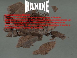 O que provoca o Haxixe?
O haxixe, considerado como uma droga leve, é fumado
geralmente em charros e tem como principais consequências um
aumento de imaginação e sensibilidade e uma sensação de
alegria e felicidade. O seu uso prolongado pode levar à apatia, à
insensibilidade e a perda de memória.

5

 