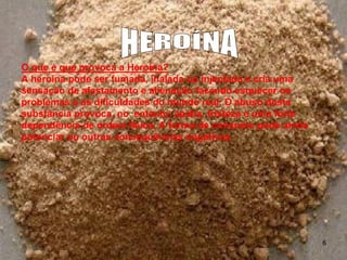 O que é que provoca a Heroína?
A heroína pode ser fumada, inalada ou injectada e cria uma
sensação de afastamento e alienação fazendo esquecer os
problemas e as dificuldades do mundo real. O abuso desta
substância provoca, no entanto, apatia, tristeza e uma forte
dependência de ordem física. A forma de consumo pode ainda
potenciar ou outras consequências negativas.

6

 