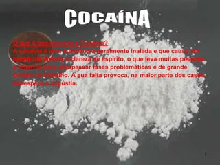 O que é que provoca a Cocaína?
A cocaína é uma substância geralmente inalada e que causa um
estado de euforia e clareza de espírito, o que leva muitas pessoas
a ingeri-la para ultrapassar fases problemáticas e de grande
tensão no trabalho. A sua falta provoca, na maior parte dos casos,
desespero e angústia.

7

 