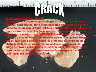 O que é que provoca o Crack?
O crack leva 15 segundos para chegar ao cérebro e já começa a
produzir seus efeitos: forte aceleração dos batimentos cardíacos,
aumento da pressão arterial, dilatação das pupilas, suor intenso,
tremor muscular e excitação acentuada, sensações de aparente
bem-estar, aumento da capacidade física e mental, indiferença à
dor e ao cansaço. Mas se os prazeres físicos e psíquicos chegam
rápido com uma pedra de crack, os sintomas da síndrome de
abstinência também não demoram a chegar em 15 minutos,
surge de novo a necessidade de inalar a fumaça de outra pedra,
caso contrário chegarão inevitavelmente o desgaste físico, a
prostração e a depressão profunda.

8

 