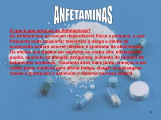 O que é que provoca as Anfetaminas?
As Anfetaminas provocam dependência física e psíquica, o uso
frequente pode ocasionar tolerância à droga e diante da
suspensão poderá ocorrer também a síndrome de abstinência.
Os efeitos que podem ser sentidos no corpo são: dilatação da
pupila, aumento da pressão sanguínea, aumento do número de
batimentos cardíacos. Quarenta anos mais tarde começou a ser
usada pelos médicos para aliviar fadiga, alargar as passagens
nasais e branquiais e estimular o sistema nervoso central.

9

 