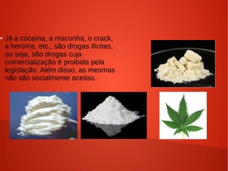 ●

Já a cocaína, a maconha, o crack,
a heroína, etc., são drogas ilícitas,
ou seja, são drogas cuja
comercialização é proibida pela
legislação. Além disso, as mesmas
não são socialmente aceitas.

 