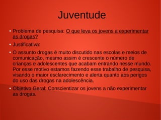 Juventude
●

●
●

●

Problema de pesquisa: O que leva os jovens a experimentar
as drogas?
Justificativa:
O assunto drogas é muito discutido nas escolas e meios de
comunicação, mesmo assim é crescente o número de
crianças e adolescentes que acabam entrando nesse mundo.
Por esse motivo estamos fazendo esse trabalho de pesquisa,
visando o maior esclarecimento e alerta quanto aos perigos
do uso das drogas na adolescência.
Objetivo Geral: Conscientizar os jovens a não experimentar
as drogas.

 