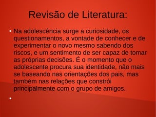 Revisão de Literatura:
●

●

Na adolescência surge a curiosidade, os
questionamentos, a vontade de conhecer e de
experimentar o novo mesmo sabendo dos
riscos, e um sentimento de ser capaz de tomar
as próprias decisões. É o momento que o
adolescente procura sua identidade, não mais
se baseando nas orientações dos pais, mas
também nas relações que constrói
principalmente com o grupo de amigos.

 