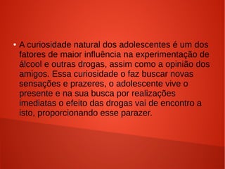 ●

A curiosidade natural dos adolescentes é um dos
fatores de maior influência na experimentação de
álcool e outras drogas, assim como a opinião dos
amigos. Essa curiosidade o faz buscar novas
sensações e prazeres, o adolescente vive o
presente e na sua busca por realizações
imediatas o efeito das drogas vai de encontro a
isto, proporcionando esse parazer.

 