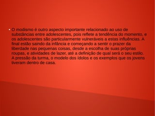 ●

O modismo é outro aspecto importante relacionado ao uso de
substâncias entre adolescentes, pois reflete a tendência do momento, e
os adolescentes são particularmente vulneráveis a estas influências. A
final estão saindo da infância e começando a sentir o prazer da
liberdade nas pequenas coisas, desde a escolha de suas próprias
roupas, e atividades de lazer, até a definição de qual será o seu estilo.
A pressão da turma, o modelo dos ídolos e os exemplos que os jovens
tiveram dentro de casa.

 