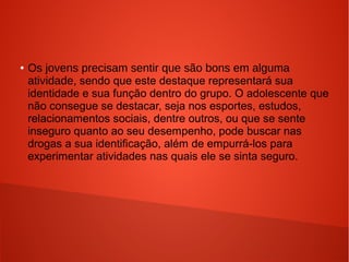 ●

Os jovens precisam sentir que são bons em alguma
atividade, sendo que este destaque representará sua
identidade e sua função dentro do grupo. O adolescente que
não consegue se destacar, seja nos esportes, estudos,
relacionamentos sociais, dentre outros, ou que se sente
inseguro quanto ao seu desempenho, pode buscar nas
drogas a sua identificação, além de empurrá-los para
experimentar atividades nas quais ele se sinta seguro.

 