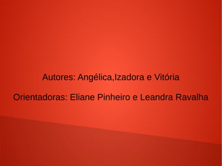 Autores: Angélica,Izadora e Vitória
Orientadoras: Eliane Pinheiro e Leandra Ravalha

 