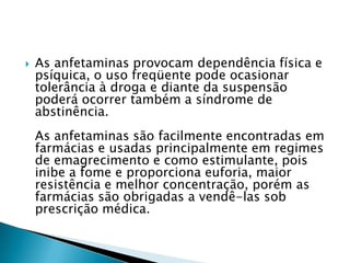 

As anfetaminas provocam dependência física e
psíquica, o uso freqüente pode ocasionar
tolerância à droga e diante da suspensão
poderá ocorrer também a síndrome de
abstinência.
As anfetaminas são facilmente encontradas em
farmácias e usadas principalmente em regimes
de emagrecimento e como estimulante, pois
inibe a fome e proporciona euforia, maior
resistência e melhor concentração, porém as
farmácias são obrigadas a vendê-las sob
prescrição médica.

 