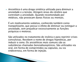 

Ansiolítico é uma droga sintética utilizada para diminuir a
ansiedade e a tensão. Atingem áreas do cérebro que
controlam a ansiedade. Quando recomendado por
médicos, não provocam danos físicos ou mentais.
É um medicamento sedativo, conhecido também como
tranqüilizante, que possui o efeito de diminuir ou extinguir a
ansiedade, sem prejudicar excessivamente as funções
psíquicas e motoras.
São utilizados no tratamento de insônia e para reprimir crises
convulsivas. Recebem o nome de drogas hipnóticas, por
induzir o sono. Os ansiolíticos mais comuns são as
substâncias chamadas benzodiazepínicos. São utilizados via
oral, em forma de comprimidos ou cápsulas, ou via
endovenosa, em forma de injeção.

 