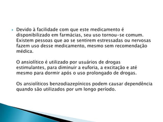 

Devido à facilidade com que este medicamento é
disponibilizado em farmácias, seu uso tornou-se comum.
Existem pessoas que ao se sentirem estressadas ou nervosas
fazem uso desse medicamento, mesmo sem recomendação
médica.
O ansiolítico é utilizado por usuários de drogas
estimulantes, para diminuir a euforia, a excitação e até
mesmo para dormir após o uso prolongado de drogas.
Os ansiolíticos benzodiazepínicos podem causar dependência
quando são utilizados por um longo período.

 