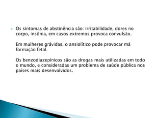 

Os sintomas de abstinência são: irritabilidade, dores no
corpo, insônia, em casos extremos provoca convulsão.
Em mulheres grávidas, o ansiolítico pode provocar má
formação fetal.
Os benzodiazepínicos são as drogas mais utilizadas em todo
o mundo, e consideradas um problema de saúde pública nos
países mais desenvolvidos.

 