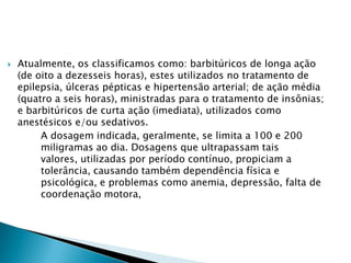 

Atualmente, os classificamos como: barbitúricos de longa ação
(de oito a dezesseis horas), estes utilizados no tratamento de
epilepsia, úlceras pépticas e hipertensão arterial; de ação média
(quatro a seis horas), ministradas para o tratamento de insônias;
e barbitúricos de curta ação (imediata), utilizados como
anestésicos e/ou sedativos.
A dosagem indicada, geralmente, se limita a 100 e 200
miligramas ao dia. Dosagens que ultrapassam tais
valores, utilizadas por período contínuo, propiciam a
tolerância, causando também dependência física e
psicológica, e problemas como anemia, depressão, falta de
coordenação motora,

 