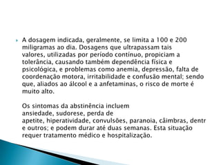 

A dosagem indicada, geralmente, se limita a 100 e 200
miligramas ao dia. Dosagens que ultrapassam tais
valores, utilizadas por período contínuo, propiciam a
tolerância, causando também dependência física e
psicológica, e problemas como anemia, depressão, falta de
coordenação motora, irritabilidade e confusão mental; sendo
que, aliados ao álcool e a anfetaminas, o risco de morte é
muito alto.
Os sintomas da abstinência incluem
ansiedade, sudorese, perda de
apetite, hiperatividade, convulsões, paranoia, câimbras, dentr
e outros; e podem durar até duas semanas. Esta situação
requer tratamento médico e hospitalização.

 