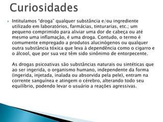 

Intitulamos “droga” qualquer substância e/ou ingrediente
utilizado em laboratórios, farmácias, tinturarias, etc.; um
pequeno comprimido para aliviar uma dor de cabeça ou até
mesmo uma inflamação, é uma droga. Contudo, o termo é
comumente empregado a produtos alucinógenos ou qualquer
outra substância tóxica que leva à dependência como o cigarro e
o álcool, que por sua vez têm sido sinônimo de entorpecente.

As drogas psicoativas são substâncias naturais ou sintéticas que
ao ser ingerida, o organismo humano, independente da forma
(ingerida, injetada, inalada ou absorvida pela pele), entram na
corrente sanguínea e atingem o cérebro, alterando todo seu
equilíbrio, podendo levar o usuário a reações agressivas.

 