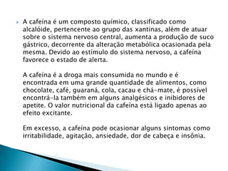 

A cafeína é um composto químico, classificado como
alcalóide, pertencente ao grupo das xantinas, além de atuar
sobre o sistema nervoso central, aumenta a produção de suco
gástrico, decorrente da alteração metabólica ocasionada pela
mesma. Devido ao estímulo do sistema nervoso, a cafeína
favorece o estado de alerta.
A cafeína é a droga mais consumida no mundo e é
encontrada em uma grande quantidade de alimentos, como
chocolate, café, guaraná, cola, cacau e chá-mate, é possível
encontrá-la também em alguns analgésicos e inibidores de
apetite. O valor nutricional da cafeína está ligado apenas ao
efeito excitante.
Em excesso, a cafeína pode ocasionar alguns sintomas como
irritabilidade, agitação, ansiedade, dor de cabeça e insônia.

 