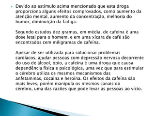 

Devido ao estímulo acima mencionado que esta droga
proporciona alguns efeitos comprovados, como aumento da
atenção mental, aumento da concentração, melhoria do
humor, diminuição da fadiga.
Segundo estudos dez gramas, em média, de cafeína é uma
dose letal para o homem, e em uma xícara de café são
encontrados cem miligramas de cafeína.
Apesar de ser utilizada para solucionar problemas
cardíacos, ajudar pessoas com depressão nervosa decorrente
do uso de álcool, ópio, a cafeína é uma droga que causa
dependência física e psicológica, uma vez que para estimular
o cérebro utiliza os mesmos mecanismos das
anfetaminas, cocaína e heroína. Os efeitos da cafeína são
mais leves, porém manipula os mesmos canais do
cérebro, uma das razões que pode levar as pessoas ao vício.

 