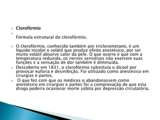 








Clorofórmio
Fórmula estrutural do clorofórmio.
O clorofórmio, conhecido também por triclorometano, é um
líquido incolor e volátil que produz efeito anestésico, por ser
muito volátil absorve calor da pele. O que ocorre é que com a
temperatura reduzida, os nervos sensitivos não exercem suas
funções e a sensação de dor também é diminuída.
Descoberto em 1831, o clorofórmio substituía o álcool por
provocar euforia e desinibição. Foi utilizado como anestésico em
cirurgias e partos.
O que fez com que os médicos o abandonassem como
anestésico em cirurgias e partos foi a comprovação de que esta
droga poderia ocasionar morte súbita por depressão circulatória.

 