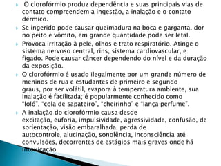 









O clorofórmio produz dependência e suas principais vias de
contato compreendem a ingestão, a inalação e o contato
dérmico.
Se ingerido pode causar queimadura na boca e garganta, dor
no peito e vômito, em grande quantidade pode ser letal.
Provoca irritação à pele, olhos e trato respiratório. Atinge o
sistema nervoso central, rins, sistema cardiovascular, e
fígado. Pode causar câncer dependendo do nível e da duração
da exposição.
O clorofórmio é usado ilegalmente por um grande número de
meninos de rua e estudantes de primeiro e segundo
graus, por ser volátil, evapora à temperatura ambiente, sua
inalação é facilitada; é popularmente conhecido como
“loló”, “cola de sapateiro”, “cheirinho” e “lança perfume”.
A inalação do clorofórmio causa desde
excitação, euforia, impulsividade, agressividade, confusão, de
sorientação, visão embaralhada, perda de
autocontrole, alucinação, sonolência, inconsciência até
convulsões, decorrentes de estágios mais graves onde há
intoxicação.

 