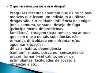 

O que leva uma pessoa a usar drogas?

Pesquisas recentes apontam que os principais
motivos que levam um indivíduo a utilizar
drogas são: curiosidade, influência de amigos
(mais comum), vontade, desejo de fuga
(principalmente de problemas
familiares), coragem (para tomar uma atitude
que sem o uso de tais substâncias não
tomaria), dificuldade em enfrentar e/ou
aguentar situações
difíceis, hábito, dependência
(comum), rituais, busca por sensações de
prazer, tornar (-se) calmo, servir de
estimulantes, facilidades de acesso e
obtenção e etc.

 