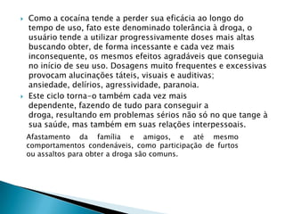



Como a cocaína tende a perder sua eficácia ao longo do
tempo de uso, fato este denominado tolerância à droga, o
usuário tende a utilizar progressivamente doses mais altas
buscando obter, de forma incessante e cada vez mais
inconsequente, os mesmos efeitos agradáveis que conseguia
no início de seu uso. Dosagens muito frequentes e excessivas
provocam alucinações táteis, visuais e auditivas;
ansiedade, delírios, agressividade, paranoia.
Este ciclo torna-o também cada vez mais
dependente, fazendo de tudo para conseguir a
droga, resultando em problemas sérios não só no que tange à
sua saúde, mas também em suas relações interpessoais.
Afastamento da família e amigos, e até mesmo
comportamentos condenáveis, como participação de furtos
ou assaltos para obter a droga são comuns.

 