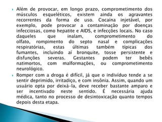 



Além de provocar, em longo prazo, comprometimento dos
músculos esqueléticos, existem ainda os agravantes
recorrentes da forma de uso. Cocaína injetável, por
exemplo, pode provocar a contaminação por doenças
infecciosas, como hepatite e AIDS, e infecções locais. No caso
daqueles
que
inalam,
comprometimento
do
olfato, rompimento do septo nasal e complicações
respiratórias,
estas
últimas
também
típicas
dos
fumantes, incluindo aí bronquite, tosse persistente e
disfunções
severas.
Gestantes
podem
ter
bebês
natimortos, com malformações, ou comprometimento
neurológico.
Romper com a droga é difícil, já que o indivíduo tende a se
sentir deprimido, irritadiço, e com insônia. Assim, quando um
usuário opta por deixá-la, deve receber bastante amparo e
ser incentivado neste sentido. É necessária ajuda
médica, tanto no processo de desintoxicação quanto tempos
depois desta etapa.

 