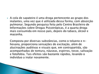 

A cola de sapateiro é uma droga pertencente ao grupo dos
inalantes, uma vez que é utilizada dessa forma, com absorção
pulmonar. Segundo pesquisa feita pelo Centro Brasileiro de
Informações sobre Drogas Psicotrópicas, é a quarta droga
mais consumida em nosso país, depois do tabaco, álcool e
maconha.

Composta por diversas substâncias, como o tolueno e nhexana, proporciona sensações de excitação, além de
alucinações auditivas e visuais que, em contrapartida, são
acompanhadas de tontura, náuseas, espirros, tosse, salivação
e fotofobia. Tais efeitos são bastante rápidos, levando o
indivíduo a inalar novamente.

 