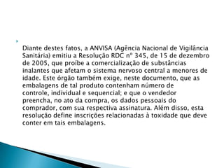 

Diante destes fatos, a ANVISA (Agência Nacional de Vigilância
Sanitária) emitiu a Resolução RDC nº 345, de 15 de dezembro
de 2005, que proíbe a comercialização de substâncias
inalantes que afetam o sistema nervoso central a menores de
idade. Este órgão também exige, neste documento, que as
embalagens de tal produto contenham número de
controle, individual e sequencial; e que o vendedor
preencha, no ato da compra, os dados pessoais do
comprador, com sua respectiva assinatura. Além disso, esta
resolução define inscrições relacionadas à toxidade que deve
conter em tais embalagens.

 
