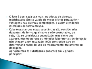 



O fato é que, cada vez mais, os atletas de diversas
modalidades têm se valido de meios ilícitos para auferir
vantagens nas diversas competições, e assim atendendo
interesses de forma escusa.
Cabe ressaltar que essas substâncias são consideradas
dopantes, de forma qualitativa e não quantitativa, ou
seja, não se considera a quantidade, mas sim o que
aparece, mesmo porque os métodos laboratoriais de detecção
não chegam a um resultado 100% conclusivo para se
determinar a razão do uso do medicamento-tratamento ou
dopagem.
Agruparemos as substâncias dopantes em 5 grupos
principais:

 