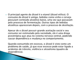 

O principal agente do álcool é o etanol (álcool etílico). O
consumo do álcool é antigo, bebidas como vinho e cerveja
possuíam conteúdo alcoólico baixo, uma vez que passavam
pelo processo de fermentação. Outros tipos de bebidas
alcoólicas apareceram depois, com o processo de destilação.
Apesar de o álcool possuir grande aceitação social e seu
consumo ser estimulado pela sociedade, ele é uma droga
psicotrópica que atua no sistema nervoso central, podendo
causar dependência e mudança no comportamento.
Quando consumido em excesso, o álcool é visto como um
problema de saúde, já que esse excesso pode estar ligado a
acidentes de trânsito, violência e alcoolismo (quadro de
dependência).

 