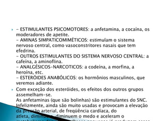 



- ESTIMULANTES PSICOMOTORES: a anfetamina, a cocaína, os
moderadores de apetite.
- AMINAS SIMPATICOMIMÉTICOS: estimulam o sistema
nervoso central, como vasoconstritores nasais que tem
efedrina.
- OUTROS ESTIMULANTES DO SISTEMA NERVOSO CENTRAL: a
cafeína, a aminoflina.
- ANALGÉSICOS-NARCOTICOS: a codeína, a morfina, a
heroína, etc.
- ESTERÓIDES ANABÓLICOS: os hormônios masculinos, que
veremos adiante.
Com exceção dos esteróides, os efeitos dos outros grupos
assemelham-se.
As anfetaminas (que são bolinhas) são estimulantes do SNC.
Infelizmente, ainda são muito usadas e provocam a elevação
da pressão arterial, de freqüência cardíaca, do
atleta, diminuem, diminuem o medo e aceleram o

 
