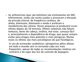 

As anfetaminas (que são bolinhas) são estimulantes do SNC.
Infelizmente, ainda são muito usadas e provocam a elevação
da pressão arterial, de freqüência cardíaca, do
atleta, diminuem, diminuem o medo e aceleram o
metabolismo das células. Doses pequenas já produzem esses
efeitos depois de 30 minutos. Efeitos colaterais não faltam:
tonturas, dores de cabeça, insônia, mal estar, cansaço fácil
e, principalmente a dependência da droga, que quase sempre
evolui para drogas mais potentes e mais perigosas. Muitas
vezes os efeitos são mais psicológicos do que fisiológicos.
O uso de estreardes anabólicos-adrogenicos pêlos atletas
em todo o mundo vem se tornando cada vez mais
freqüentes, apesar de todas as recomendações médicas em
contrário e do vigor das leis de controle de dopagem.

 