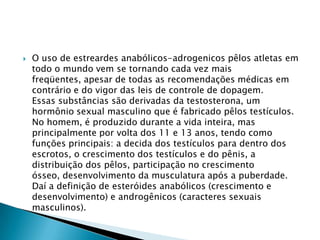 

O uso de estreardes anabólicos-adrogenicos pêlos atletas em
todo o mundo vem se tornando cada vez mais
freqüentes, apesar de todas as recomendações médicas em
contrário e do vigor das leis de controle de dopagem.
Essas substâncias são derivadas da testosterona, um
hormônio sexual masculino que é fabricado pêlos testículos.
No homem, é produzido durante a vida inteira, mas
principalmente por volta dos 11 e 13 anos, tendo como
funções principais: a decida dos testículos para dentro dos
escrotos, o crescimento dos testículos e do pênis, a
distribuição dos pêlos, participação no crescimento
ósseo, desenvolvimento da musculatura após a puberdade.
Daí a definição de esteróides anabólicos (crescimento e
desenvolvimento) e androgênicos (caracteres sexuais
masculinos).

 