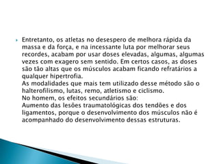 

Entretanto, os atletas no desespero de melhora rápida da
massa e da força, e na incessante luta por melhorar seus
recordes, acabam por usar doses elevadas, algumas, algumas
vezes com exagero sem sentido. Em certos casos, as doses
são tão altas que os músculos acabam ficando refratários a
qualquer hipertrofia.
As modalidades que mais tem utilizado desse método são o
halterofilismo, lutas, remo, atletismo e ciclismo.
No homem, os efeitos secundários são:
Aumento das lesões traumatológicas dos tendões e dos
ligamentos, porque o desenvolvimento dos músculos não é
acompanhado do desenvolvimento dessas estruturas.

 