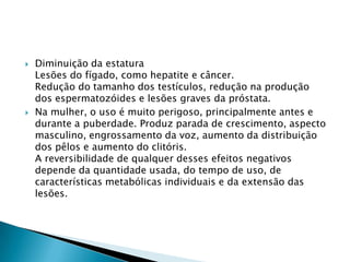 



Diminuição da estatura
Lesões do fígado, como hepatite e câncer.
Redução do tamanho dos testículos, redução na produção
dos espermatozóides e lesões graves da próstata.
Na mulher, o uso é muito perigoso, principalmente antes e
durante a puberdade. Produz parada de crescimento, aspecto
masculino, engrossamento da voz, aumento da distribuição
dos pêlos e aumento do clitóris.
A reversibilidade de qualquer desses efeitos negativos
depende da quantidade usada, do tempo de uso, de
características metabólicas individuais e da extensão das
lesões.

 