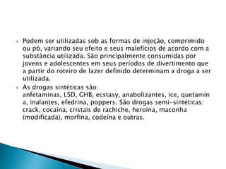 



Podem ser utilizadas sob as formas de injeção, comprimido
ou pó, variando seu efeito e seus malefícios de acordo com a
substância utilizada. São principalmente consumidas por
jovens e adolescentes em seus períodos de divertimento que
a partir do roteiro de lazer definido determinam a droga a ser
utilizada.
As drogas sintéticas são:
anfetaminas, LSD, GHB, ecstasy, anabolizantes, ice, quetamin
a, inalantes, efedrina, poppers. São drogas semi-sintéticas:
crack, cocaína, cristais de rachiche, heroína, maconha
(modificada), morfina, codeína e outras.

 