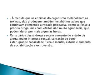 



. À medida que as enzimas do organismo metabolizam as
toxinas, elas produzem também metabólitos ativos que
continuam exercendo atividade psicoativa, como se fosse a
própria droga, mas com efeitos não muito agradáveis, que
podem durar por mais algumas horas.
Os usuários dessa droga sentem aumento do estado de
alerta, maior interesse sexual, sensação de bemestar, grande capacidade física e mental, euforia e aumento
da sociabilização e extroversão.

 