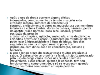 



Após o uso da droga ocorrem alguns efeitos
indesejados, como aumento da tensão muscular e da
atividade motora, aumento da temperatura
corporal, enrijecimento e dores na musculatura dos membros
inferiores e coluna lombar, dores de cabeça, náuseas, perda
do apetite, visão borrada, boca seca, insônia, grande
oscilação da pressão
arterial, alucinações, agitação, ansiedade, crise de pânico e
episódios breves de psicose. O aumento no estado de alerta
pode levar à hiperatividade e à fuga de ideias. Nos dias
seguintes ao uso da droga o usuário pode ficar
deprimido, com dificuldade de concentração, ansioso e
fatigado.
O uso a longo prazo do ecstasy causa muitos prejuízos à
saúde. O excesso de serotonina na fenda sináptica provocado
pelo uso da droga causa lesões nas células nervosas
irreversíveis. Essas células, quando lesionadas, têm seu
funcionamento comprometido, e só se recuperam quando
outros neurônios compensam a função perdida.

 