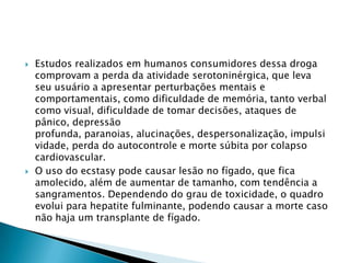



Estudos realizados em humanos consumidores dessa droga
comprovam a perda da atividade serotoninérgica, que leva
seu usuário a apresentar perturbações mentais e
comportamentais, como dificuldade de memória, tanto verbal
como visual, dificuldade de tomar decisões, ataques de
pânico, depressão
profunda, paranoias, alucinações, despersonalização, impulsi
vidade, perda do autocontrole e morte súbita por colapso
cardiovascular.
O uso do ecstasy pode causar lesão no fígado, que fica
amolecido, além de aumentar de tamanho, com tendência a
sangramentos. Dependendo do grau de toxicidade, o quadro
evolui para hepatite fulminante, podendo causar a morte caso
não haja um transplante de fígado.

 