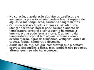 







No coração, a aceleração dos ritmos cardíacos e o
aumento da pressão arterial podem levar à ruptura de
alguns vasos sanguíneos, causando sangramentos.
O uso de ecstasy ligado à intensa atividade física
(dançar por várias horas) pode causar aumento da
temperatura corporal e consequente hemorragia
interna, o que pode levar à morte. O aumento da
temperatura corporal tem alguns sintomas como
desorientação, parar de transpirar, vertigens, dores de
cabeça, fadiga, câimbras e desmaio.
Ainda não há estudos que comprovem que o ecstasy
provoca dependência física, mas também não podemos
afirmar que isso não irá acontecer.

 