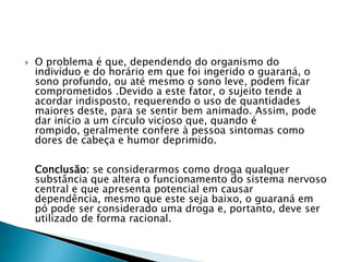 

O problema é que, dependendo do organismo do
indivíduo e do horário em que foi ingerido o guaraná, o
sono profundo, ou até mesmo o sono leve, podem ficar
comprometidos .Devido a este fator, o sujeito tende a
acordar indisposto, requerendo o uso de quantidades
maiores deste, para se sentir bem animado. Assim, pode
dar início a um círculo vicioso que, quando é
rompido, geralmente confere à pessoa sintomas como
dores de cabeça e humor deprimido.
Conclusão: se considerarmos como droga qualquer
substância que altera o funcionamento do sistema nervoso
central e que apresenta potencial em causar
dependência, mesmo que este seja baixo, o guaraná em
pó pode ser considerado uma droga e, portanto, deve ser
utilizado de forma racional.

 