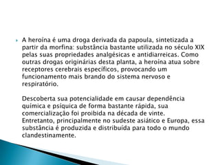 

A heroína é uma droga derivada da papoula, sintetizada a
partir da morfina: substância bastante utilizada no século XIX
pelas suas propriedades analgésicas e antidiarreicas. Como
outras drogas originárias desta planta, a heroína atua sobre
receptores cerebrais específicos, provocando um
funcionamento mais brando do sistema nervoso e
respiratório.
Descoberta sua potencialidade em causar dependência
química e psíquica de forma bastante rápida, sua
comercialização foi proibida na década de vinte.
Entretanto, principalmente no sudeste asiático e Europa, essa
substância é produzida e distribuída para todo o mundo
clandestinamente.

 